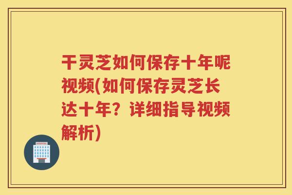 干灵芝如何保存十年呢视频(如何保存灵芝长达十年？详细指导视频解析)