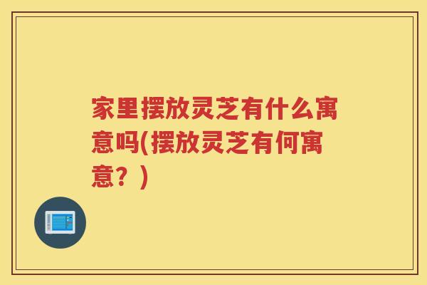 家里摆放灵芝有什么寓意吗(摆放灵芝有何寓意？)