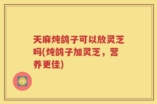 天麻炖鸽子可以放灵芝吗(炖鸽子加灵芝，营养更佳)