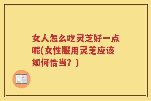 女人怎么吃灵芝好一点呢(女性服用灵芝应该如何恰当？)