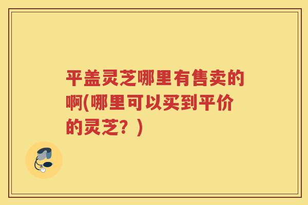 平盖灵芝哪里有售卖的啊(哪里可以买到平价的灵芝？)