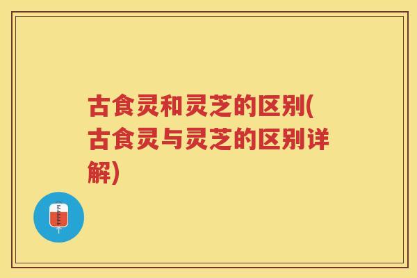 古食灵和灵芝的区别(古食灵与灵芝的区别详解) 古食灵和灵芝的区别(古食灵与灵芝的区别详解)