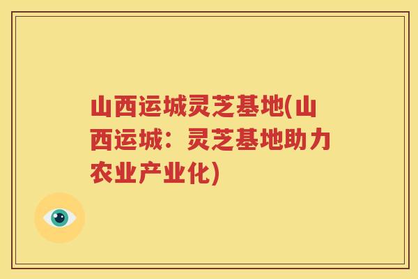 山西运城灵芝基地(山西运城:灵芝基地助力农业产业化) 山西运城灵芝基地(山西运城:灵芝基地助力农业产业化)