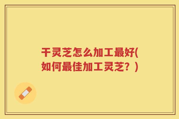 干灵芝怎么加工好(如何佳加工灵芝?) 干灵芝怎么加工好(如何佳加工灵芝?)