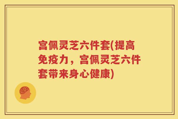 宫佩灵芝六件套(提高免疫力，宫佩灵芝六件套带来身心健康)