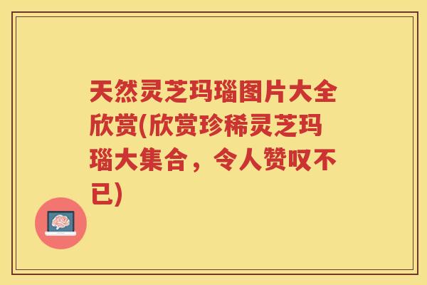 天然灵芝玛瑙图片大全欣赏(欣赏珍稀灵芝玛瑙大集合，令人赞叹不已)