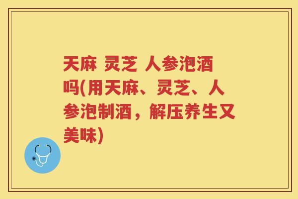 天麻 灵芝 人参泡酒吗(用天麻、灵芝、人参泡制酒,解压养生又美味) 天麻 灵芝 人参泡酒吗(用天麻、灵芝、人参泡制酒,解压养生又美味)
