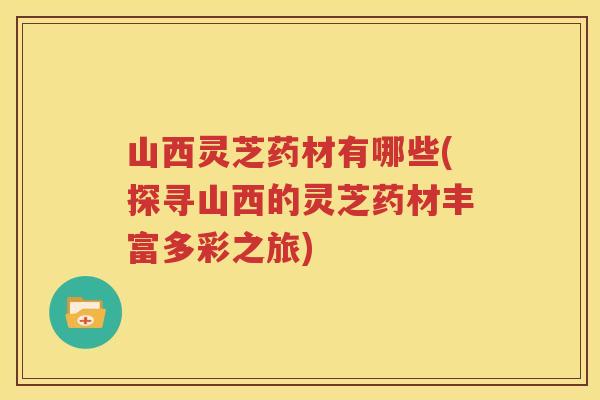 山西灵芝药材有哪些(探寻山西的灵芝药材丰富多彩之旅) 山西灵芝药材有哪些(探寻山西的灵芝药材丰富多彩之旅)