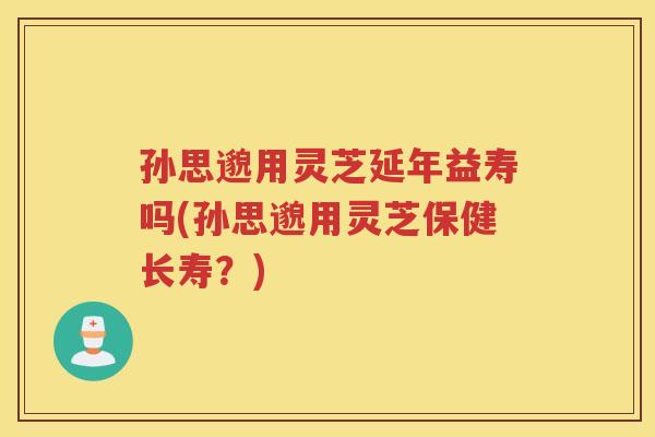 孙思邈用灵芝延年益寿吗(孙思邈用灵芝保健长寿？)