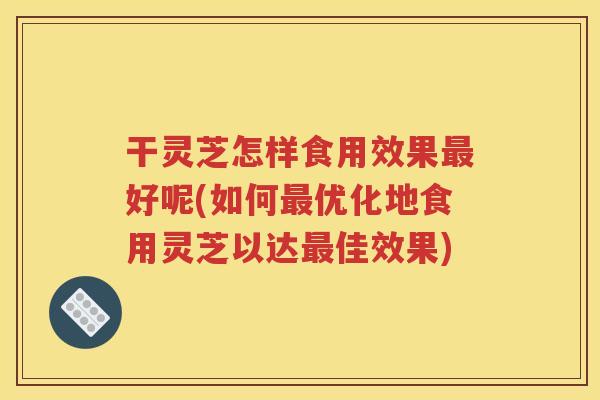 干灵芝怎样食用效果好呢(如何优化地食用灵芝以达佳效果)