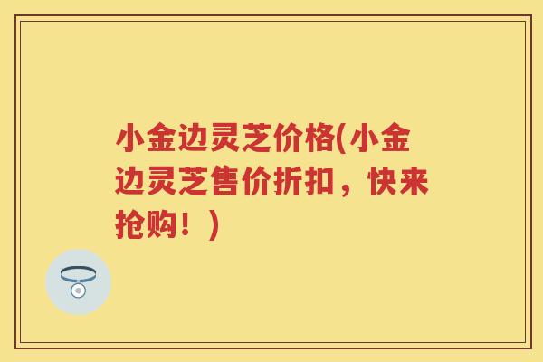 小金边灵芝价格(小金边灵芝售价折扣，快来抢购！)