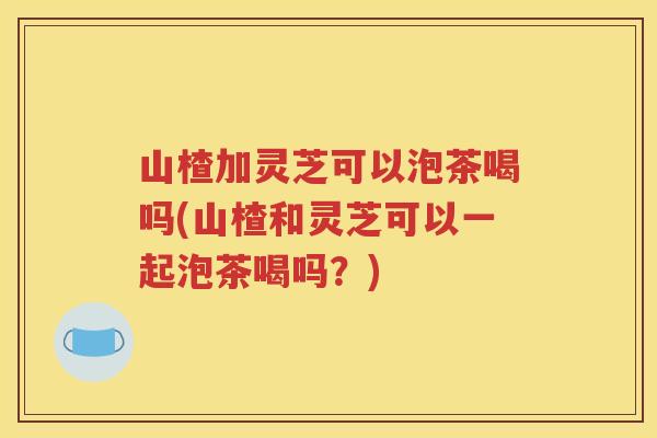 山楂加灵芝可以泡茶喝吗(山楂和灵芝可以一起泡茶喝吗?) 山楂加灵芝可以泡茶喝吗(山楂和灵芝可以一起泡茶喝吗?)