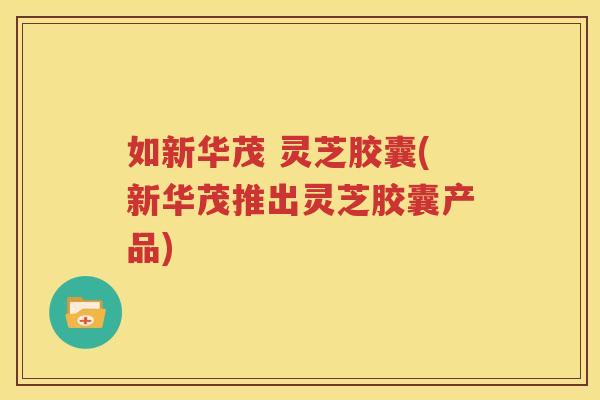 如新华茂 灵芝胶囊(新华茂推出灵芝胶囊产品) 如新华茂 灵芝胶囊(新华茂推出灵芝胶囊产品)
