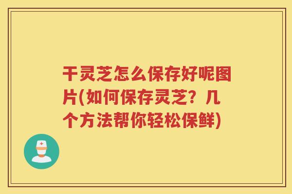 干灵芝怎么保存好呢图片(如何保存灵芝？几个方法帮你轻松保鲜)