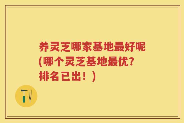 养灵芝哪家基地好呢(哪个灵芝基地优?排名已出!) 养灵芝哪家基地好呢(哪个灵芝基地优?排名已出!)