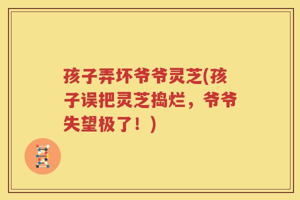 孩子弄坏爷爷灵芝(孩子误把灵芝捣烂，爷爷失望极了！)