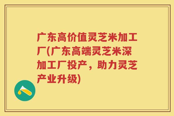 广东高价值灵芝米加工厂(广东高端灵芝米深加工厂投产，助力灵芝产业升级)