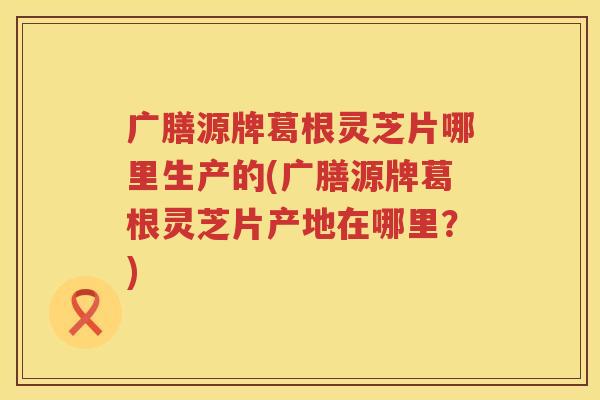 广膳源牌葛根灵芝片哪里生产的(广膳源牌葛根灵芝片产地在哪里?) 广膳源牌葛根灵芝片哪里生产的(广膳源牌葛根灵芝片产地在哪里?)