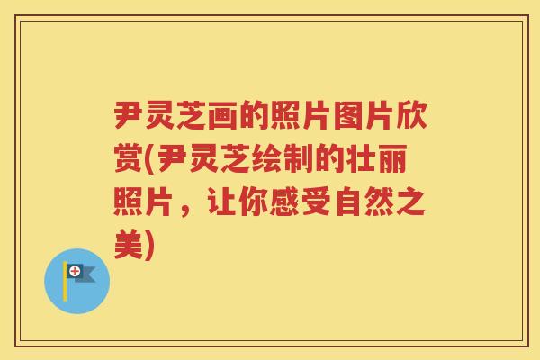 尹灵芝画的照片图片欣赏(尹灵芝绘制的壮丽照片,让你感受自然之美) 尹灵芝画的照片图片欣赏(尹灵芝绘制的壮丽照片,让你感受自然之美)