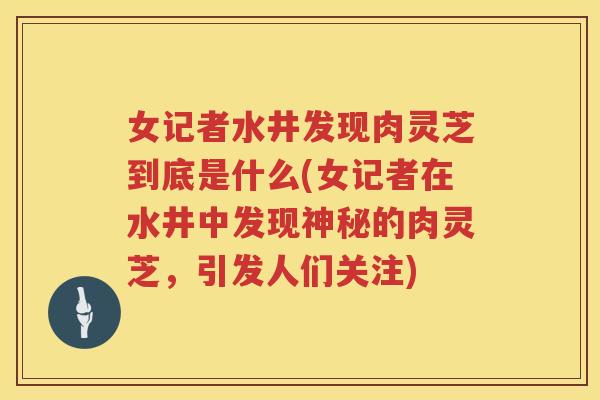 女记者水井发现肉灵芝到底是什么(女记者在水井中发现神秘的肉灵芝，引发人们关注)