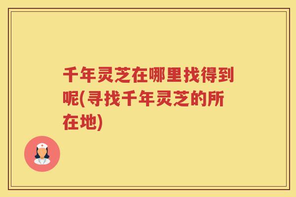 千年灵芝在哪里找得到呢(寻找千年灵芝的所在地) 千年灵芝在哪里找得到呢(寻找千年灵芝的所在地)