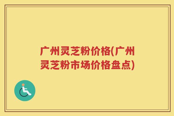 广州灵芝粉价格(广州灵芝粉市场价格盘点)