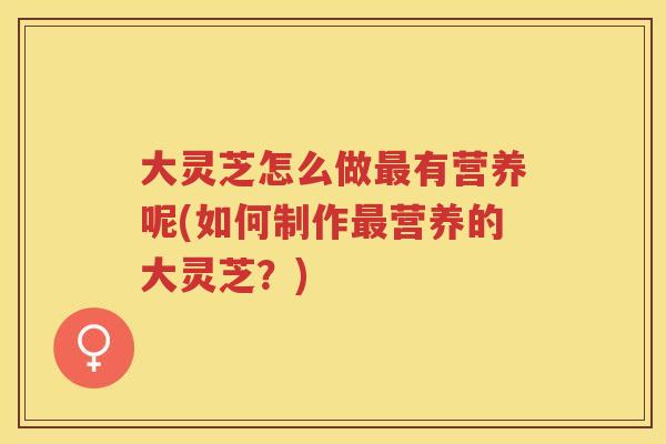 大灵芝怎么做有营养呢(如何制作营养的大灵芝？)