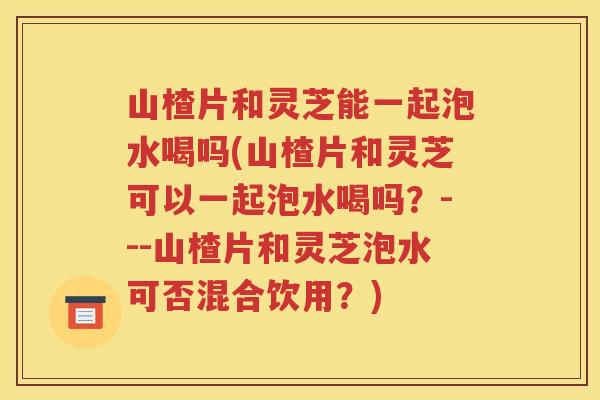 山楂片和灵芝能一起泡水喝吗(山楂片和灵芝可以一起泡水喝吗？---山楂片和灵芝泡水可否混合饮用？)