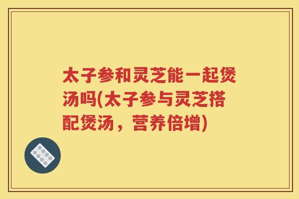 太子参和灵芝能一起煲汤吗(太子参与灵芝搭配煲汤，营养倍增)