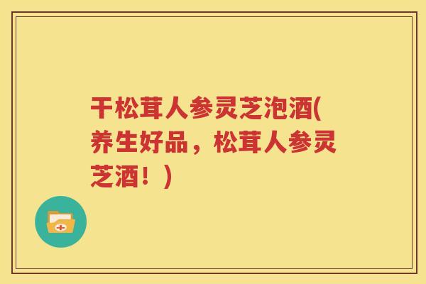 干松茸人参灵芝泡酒(养生好品，松茸人参灵芝酒！)