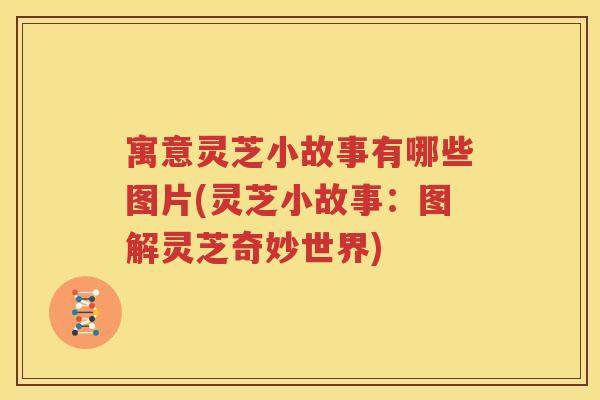 寓意灵芝小故事有哪些图片(灵芝小故事：图解灵芝奇妙世界)