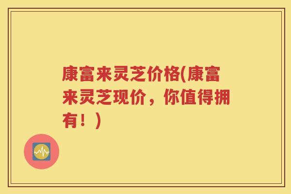康富来灵芝价格(康富来灵芝现价，你值得拥有！)