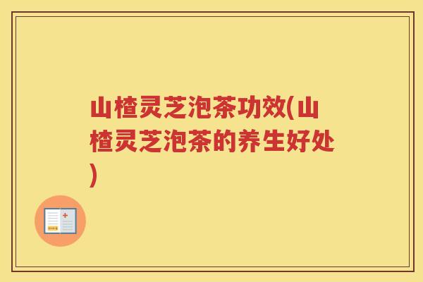 山楂灵芝泡茶功效(山楂灵芝泡茶的养生好处)