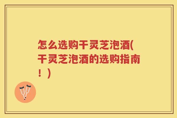 怎么选购干灵芝泡酒(干灵芝泡酒的选购指南！)