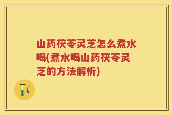 山药茯苓灵芝怎么煮水喝(煮水喝山药茯苓灵芝的方法解析)