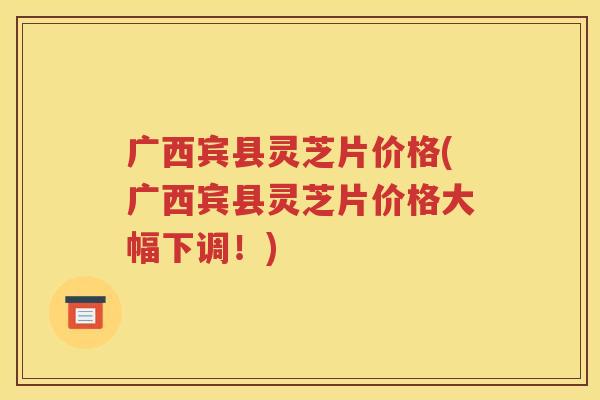广西宾县灵芝片价格(广西宾县灵芝片价格大幅下调！)