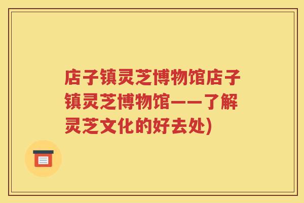 店子镇灵芝博物馆店子镇灵芝博物馆——了解灵芝文化的好去处) 店子镇灵芝博物馆店子镇灵芝博物馆——了解灵芝文化的好去处)