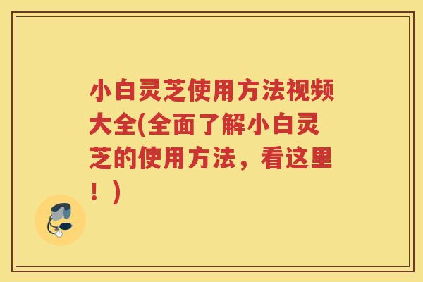 小白灵芝使用方法视频大全(全面了解小白灵芝的使用方法，看这里！)