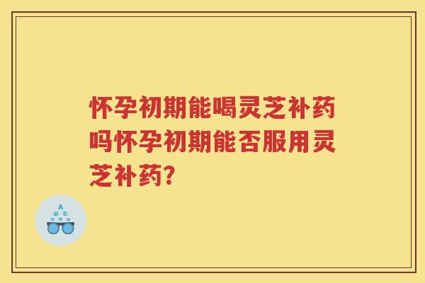 怀孕初期能喝灵芝补药吗怀孕初期能否服用灵芝补药？