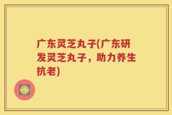 广东灵芝丸子(广东研发灵芝丸子，助力养生抗老)