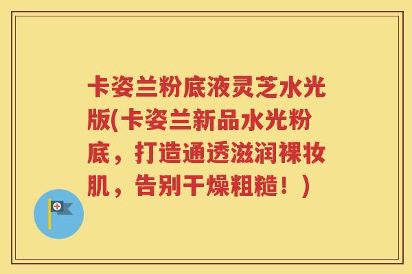 卡姿兰粉底液灵芝水光版(卡姿兰新品水光粉底，打造通透滋润裸妆肌，告别干燥粗糙！)