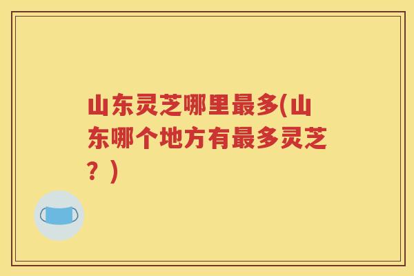 山东灵芝哪里多(山东哪个地方有多灵芝？)