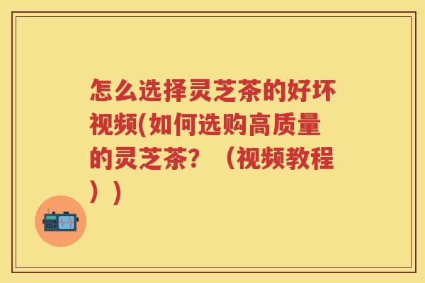 怎么选择灵芝茶的好坏视频(如何选购高质量的灵芝茶?(视频教程)) 怎么选择灵芝茶的好坏视频(如何选购高质量的灵芝茶?(视频教程))