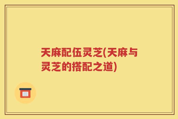 天麻配伍灵芝(天麻与灵芝的搭配之道)