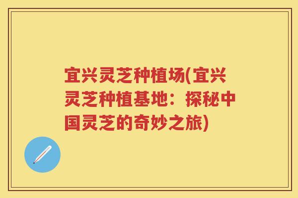 宜兴灵芝种植场(宜兴灵芝种植基地：探秘中国灵芝的奇妙之旅)