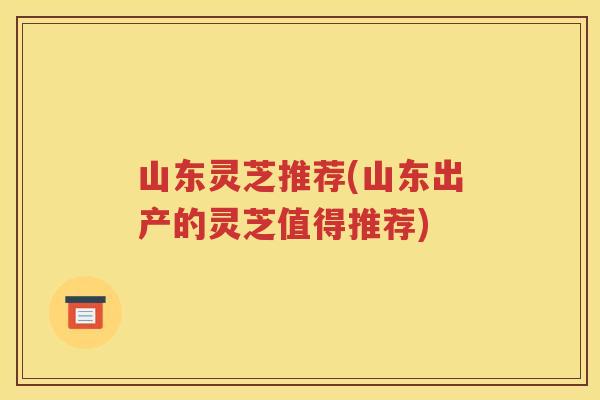 山东灵芝推荐(山东出产的灵芝值得推荐) 山东灵芝推荐(山东出产的灵芝值得推荐)
