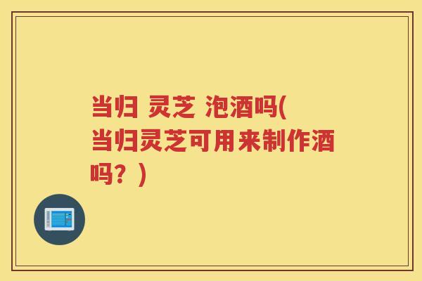 当归 灵芝 泡酒吗(当归灵芝可用来制作酒吗?) 当归 灵芝 泡酒吗(当归灵芝可用来制作酒吗?)