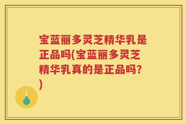 宝蓝丽多灵芝精华乳是正品吗(宝蓝丽多灵芝精华乳真的是正品吗？)