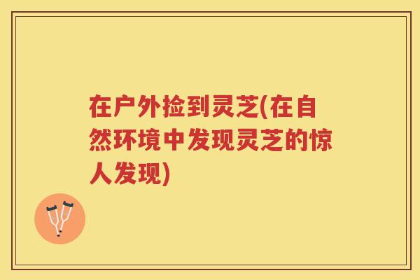 在户外捡到灵芝(在自然环境中发现灵芝的惊人发现) 在户外捡到灵芝(在自然环境中发现灵芝的惊人发现)