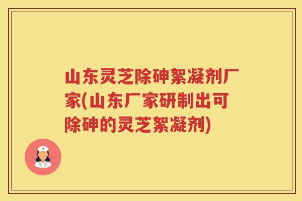 山东灵芝除砷絮凝剂厂家(山东厂家研制出可除砷的灵芝絮凝剂)